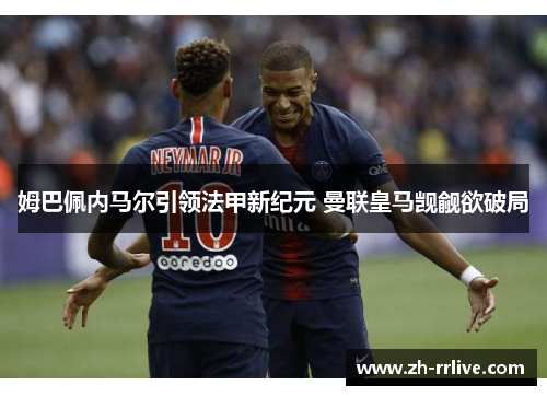 姆巴佩内马尔引领法甲新纪元 曼联皇马觊觎欲破局