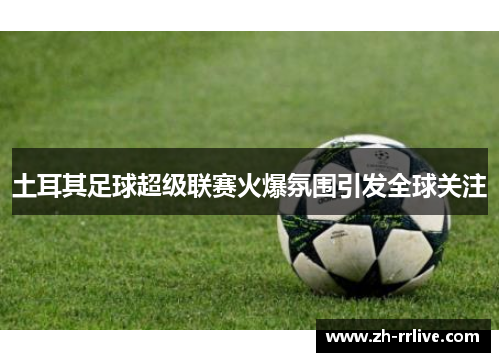 土耳其足球超级联赛火爆氛围引发全球关注 土耳其足球超级联赛火爆氛围引发全球关注
