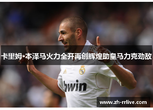 卡里姆·本泽马火力全开再创辉煌助皇马力克劲敌