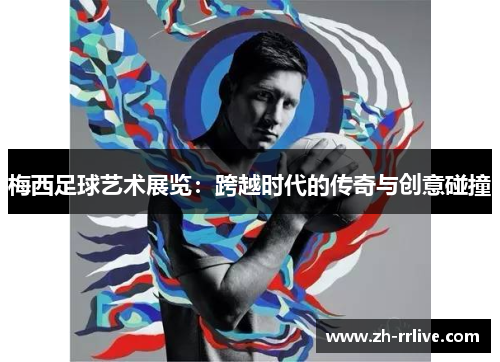 梅西足球艺术展览：跨越时代的传奇与创意碰撞