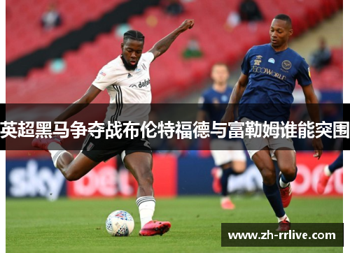 英超黑马争夺战布伦特福德与富勒姆谁能突围